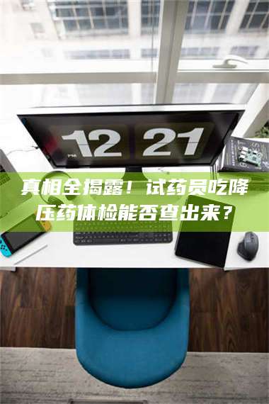 孟津真相全揭露！试药员吃降压药体检能否查出来？ 第1张