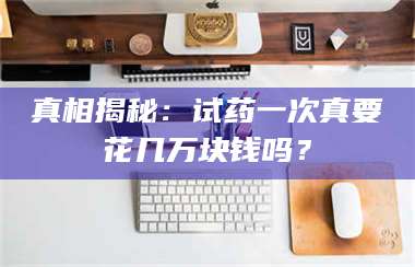 孟津真相揭秘：试药一次真要花几万块钱吗？ 第1张