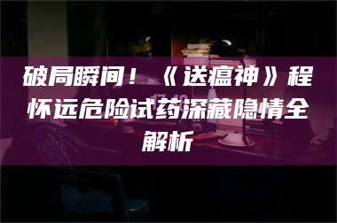 孟津破局瞬间！《送瘟神》程怀远危险试药深藏隐情全解析 第1张