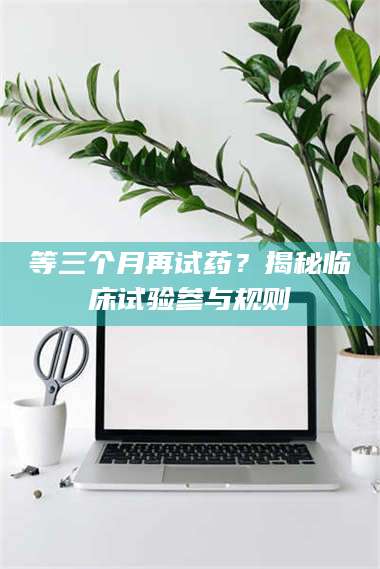 孟津等三个月再试药？揭秘临床试验参与规则 第1张