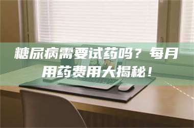 孟津糖尿病需要试药吗？每月用药费用大揭秘！ 第1张