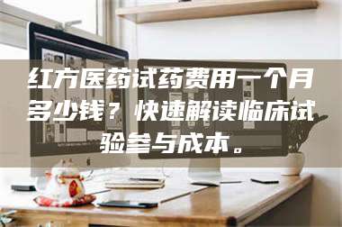 孟津红方医药试药费用一个月多少钱？快速解读临床试验参与成本。 第1张