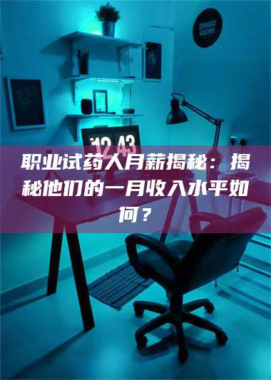 孟津职业试药人月薪揭秘：揭秘他们的一月收入水平如何？ 第1张