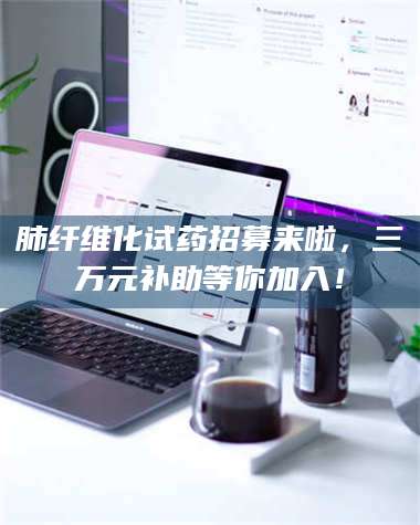 孟津肺纤维化试药招募来啦，三万元补助等你加入！ 第1张