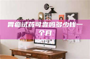 孟津胃癌试药可靠吗多少钱一个月 第1张 孟津胃癌试药可靠吗多少钱一个月 第1张
