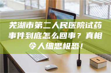 孟津芜湖市第二人民医院试药事件到底怎么回事？真相令人细思极恐！ 第1张