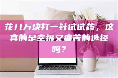 孟津花几万块打一针试试药,这真的是幸福又痛苦的选择吗? 第1张 孟津花几万块打一针试试药,这真的是幸福又痛苦的选择吗? 第1张