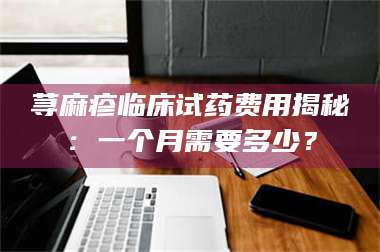 孟津荨麻疹临床试药费用揭秘:一个月需要多少? 第1张 孟津荨麻疹临床试药费用揭秘:一个月需要多少? 第1张