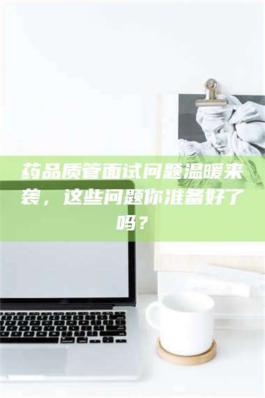 孟津药品质管面试问题温暖来袭,这些问题你准备好了吗? 第1张 孟津药品质管面试问题温暖来袭,这些问题你准备好了吗? 第1张