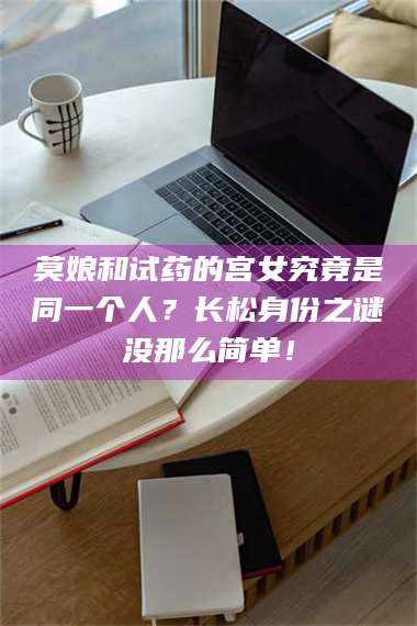 孟津莫娘和试药的宫女究竟是同一个人？长松身份之谜没那么简单！ 第1张