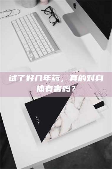 孟津试了好几年药，真的对身体有害吗？ 第1张