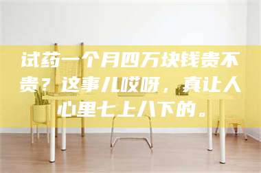 孟津试药一个月四万块钱贵不贵?这事儿哎呀,真让人心里七上八下的。 第1张 孟津试药一个月四万块钱贵不贵?这事儿哎呀,真让人心里七上八下的。 第1张