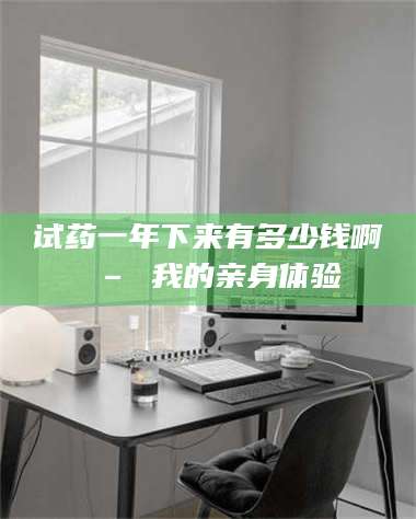 孟津试药一年下来有多少钱啊 – 我的亲身体验 第1张