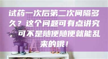 孟津试药一次后第二次间隔多久?这个问题可有点讲究,可不是随便随便就能乱来的哦! 第1张 孟津试药一次后第二次间隔多久?这个问题可有点讲究,可不是随便随便就能乱来的哦! 第1张