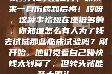 孟津试药人5天赚2万,却换来一身伤病和后悔!哎呀,这种事情现在还挺多的,你知道怎么有人为了钱去试试那些临床试验吗?刚开始,他们觉着自己赚快钱太划算了,但转头就能栽大跟头。 第1张 孟津试药人5天赚2万,却换来一身伤病和后悔!哎呀,这种事情现在还挺多的,你知道怎么有人为了钱去试试那些临床试验吗?刚开始,他们觉着自己赚快钱太划算了,但转头就能栽大跟头。 第1张