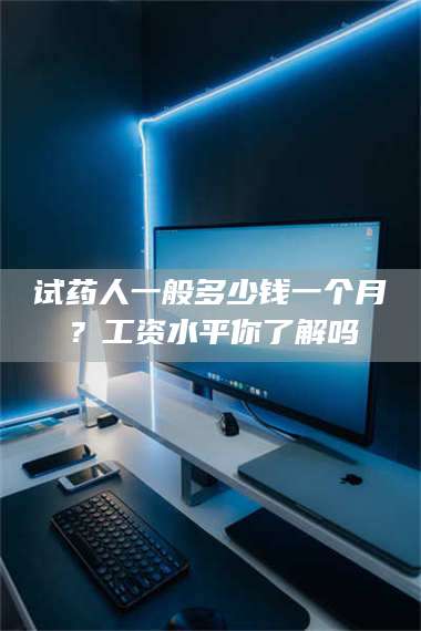 孟津试药人一般多少钱一个月？工资水平你了解吗 第1张
