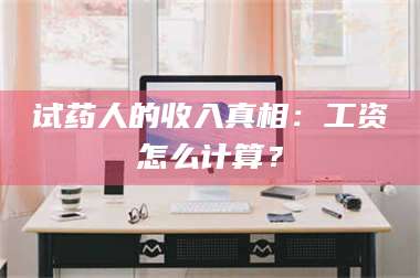 孟津试药人的收入真相：工资怎么计算？ 第1张
