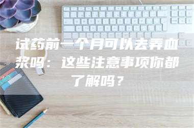 孟津试药前一个月可以去弄血浆吗：这些注意事项你都了解吗？ 第1张