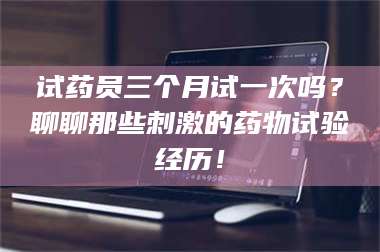 孟津试药员三个月试一次吗？聊聊那些刺激的药物试验经历！ 第1张