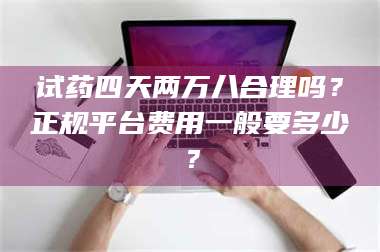 孟津试药四天两万八合理吗?正规平台费用一般要多少? 第1张 孟津试药四天两万八合理吗?正规平台费用一般要多少? 第1张