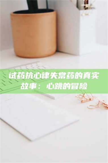 孟津试药抗心律失常药的真实故事:心跳的冒险 第1张 孟津试药抗心律失常药的真实故事:心跳的冒险 第1张