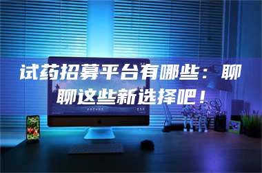 孟津试药招募平台有哪些：聊聊这些新选择吧！ 第1张