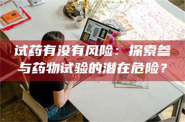孟津试药有没有风险：探索参与药物试验的潜在危险？ 第1张