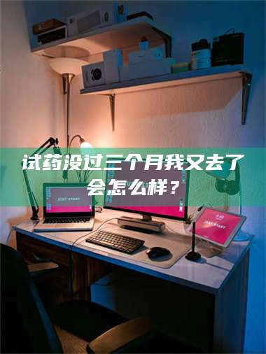 孟津试药没过三个月我又去了会怎么样？ 第1张