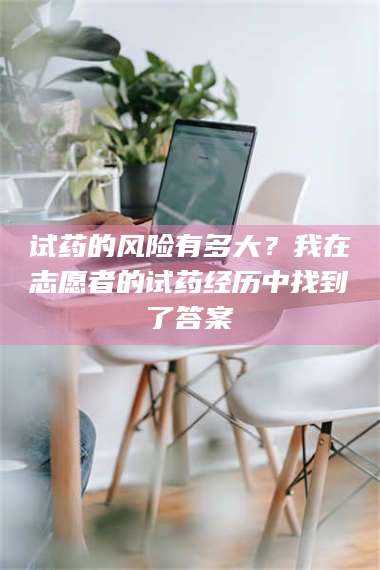 孟津试药的风险有多大?我在志愿者的试药经历中找到了答案 第1张 孟津试药的风险有多大?我在志愿者的试药经历中找到了答案 第1张