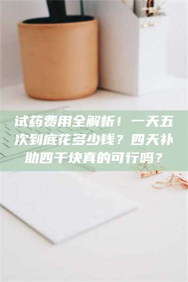 孟津试药费用全解析！一天五次到底花多少钱？四天补助四千块真的可行吗？ 第1张