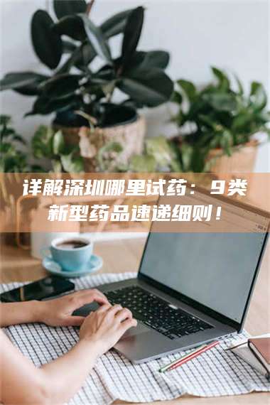 孟津详解深圳哪里试药：9类新型药品速递细则！ 第1张