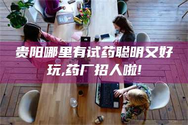 孟津贵阳哪里有试药聪明又好玩,药厂招人啦! 第1张 孟津贵阳哪里有试药聪明又好玩,药厂招人啦! 第1张