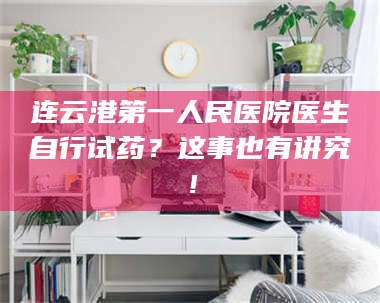 孟津连云港第一人民医院医生自行试药？这事也有讲究！ 第1张