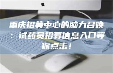 孟津重庆招募中心的脑力召唤：试药员招募信息入口等你点击！ 第1张