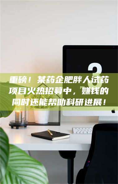 孟津重磅！某药企肥胖人试药项目火热招募中，赚钱的同时还能帮助科研进展！ 第1张