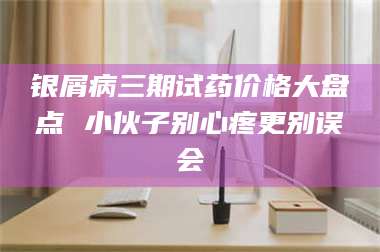 孟津银屑病三期试药价格大盘点 小伙子别心疼更别误会 第1张