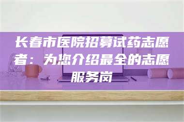 孟津长春市医院招募试药志愿者：为您介绍最全的志愿服务岗 第1张