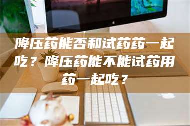 孟津降压药能否和试药药一起吃？降压药能不能试药用药一起吃？ 第1张