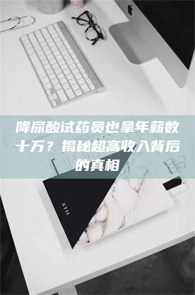 孟津降尿酸试药员也拿年薪数十万？揭秘超高收入背后的真相 第1张