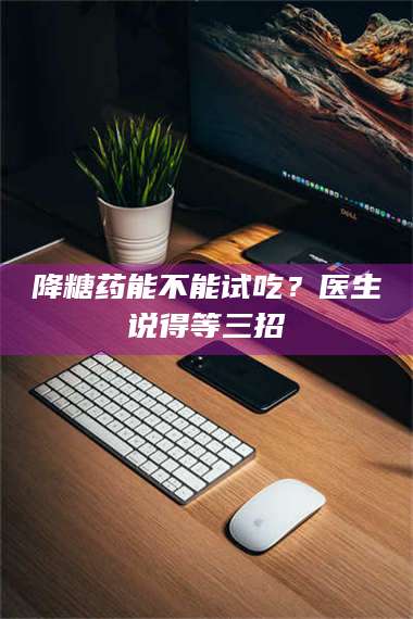 孟津降糖药能不能试吃？医生说得等三招 第1张