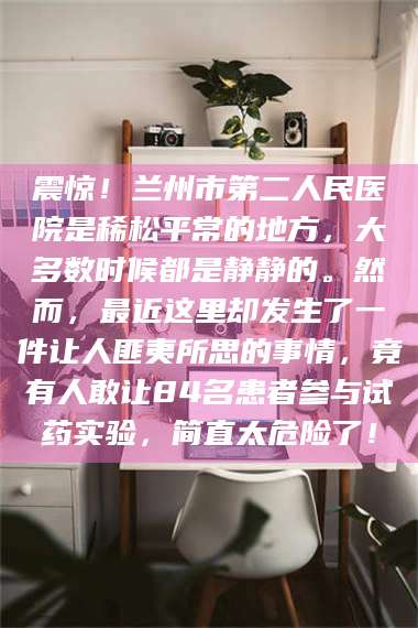 孟津震惊！兰州市第二人民医院是稀松平常的地方，大多数时候都是静静的。然而，最近这里却发生了一件让人匪夷所思的事情，竟有人敢让84名患者参与试药实验，简直太危险了！
