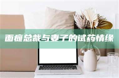 孟津面瘫总裁与妻子的试药情缘 第1张