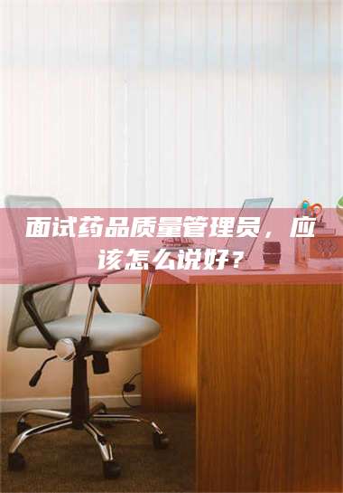 孟津面试药品质量管理员，应该怎么说好？ 第1张