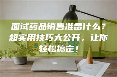 孟津面试药品销售准备什么？超实用技巧大公开，让你轻松搞定！ 第1张