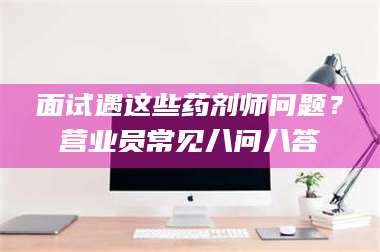 孟津面试遇这些药剂师问题？营业员常见八问八答 第1张