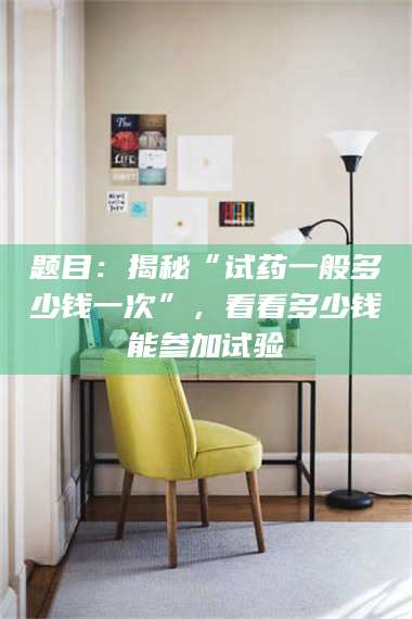 孟津题目：揭秘“试药一般多少钱一次”，看看多少钱能参加试验 第1张
