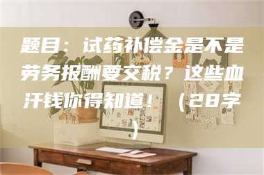 孟津题目：试药补偿金是不是劳务报酬要交税？这些血汗钱你得知道！（28字） 第1张