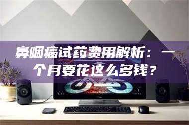 孟津鼻咽癌试药费用解析：一个月要花这么多钱？ 第1张