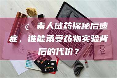 孟津📢 素人试药探秘后遗症，谁能承受药物实验背后的代价？
