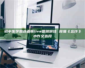 孟津初中生学姐连麦带live唱跳俱佳 网易《忘诈》小作文选段 第1张